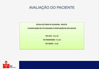 AVALIAÇÃO DO PACIENTE
ESCALA DE COMA DE GLASGOW - ADULTO
CLASSIFICAÇÃO DO TCE SEGUNDO A PONTUAÇÃO NA ECG ADULTA
TCE LEVE - 13 a 15
TCE MODERADO - 9 a 12
TCE GRAVE - 3 a 8.
 