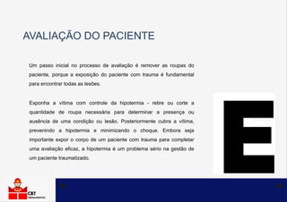 AVALIAÇÃO DO PACIENTE
Um passo inicial no processo de avaliação é remover as roupas do
paciente, porque a exposição do paciente com trauma é fundamental
para encontrar todas as lesões.
Exponha a vítima com controle da hipotermia - retire ou corte a
quantidade de roupa necessária para determinar a presença ou
ausência de uma condição ou lesão. Posteriormente cubra a vítima,
prevenindo a hipotermia e minimizando o choque. Embora seja
importante expor o corpo de um paciente com trauma para completar
uma avaliação eficaz, a hipotermia é um problema sério na gestão de
um paciente traumatizado.
 