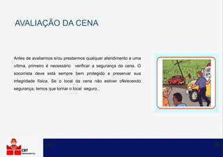 AVALIAÇÃO DA CENA
Antes de avaliarmos e/ou prestarmos qualquer atendimento a uma
vítima, primeiro é necessário verificar a segurança da cena. O
socorrista deve está sempre bem protegido e preservar sua
integridade física. Se o local da cena não estiver oferecendo
segurança, temos que tornar o local seguro.
 