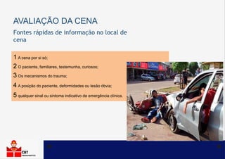 AVALIAÇÃO DA CENA
1 A cena por si só;
2 O paciente, familiares, testemunha, curiosos;
3 Os mecanismos do trauma;
4 A posição do paciente, deformidades ou lesão óbvia;
5 qualquer sinal ou sintoma indicativo de emergência clínica.
Fontes rápidas de informação no local de
cena
 