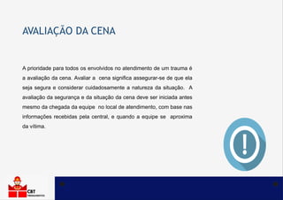 AVALIAÇÃO DA CENA
A prioridade para todos os envolvidos no atendimento de um trauma é
a avaliação da cena. Avaliar a cena significa assegurar-se de que ela
seja segura e considerar cuidadosamente a natureza da situação. A
avaliação da segurança e da situação da cena deve ser iniciada antes
mesmo da chegada da equipe no local de atendimento, com base nas
informações recebidas pela central, e quando a equipe se aproxima
da vítima.
 