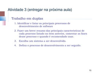 Atividade 3 (entregar na próxima aula)

  Trabalho em duplas
   1. Identificar e listar os principais processos de
        desenvolvimento de software
   2. Fazer um breve resumo das principais características de
       cada processo listado no item anterior, comentar as fases
       desse processo e quando é recomendado usar.
   3. Escolha um sistema a ser desenvolvido.
   4. Defina o processo de desenvolvimento a ser seguido.




                                                                   13
 