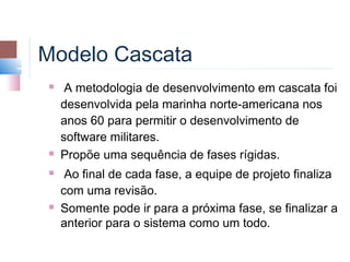 Modelo Cascata
    A metodologia de desenvolvimento em cascata foi
    desenvolvida pela marinha norte-americana nos
    anos 60 para permitir o desenvolvimento de
    software militares.
   Propõe uma sequência de fases rígidas.
    Ao final de cada fase, a equipe de projeto finaliza
    com uma revisão.
   Somente pode ir para a próxima fase, se finalizar a
    anterior para o sistema como um todo.
 