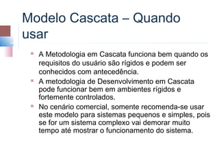 Modelo Cascata – Quando
usar
    A Metodologia em Cascata funciona bem quando os
     requisitos do usuário são rígidos e podem ser
     conhecidos com antecedência.
    A metodologia de Desenvolvimento em Cascata
     pode funcionar bem em ambientes rígidos e
     fortemente controlados.
    No cenário comercial, somente recomenda-se usar
     este modelo para sistemas pequenos e simples, pois
     se for um sistema complexo vai demorar muito
     tempo até mostrar o funcionamento do sistema.
 
