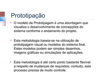Prototipação
   O modelo de Prototipagem é uma abordagem que
    visualiza o desenvolvimento de concepções do
    sistema conforme o andamento do projeto.

   Esta metodologia baseia-se na utilização de
    prototipagem visual ou modelos do sistema final.
    Estes modelos podem ser simples desenhos,
    imagens gráficas ou simulações de aplicações.

   Esta metodologia é até certo ponto bastante flexível
    a respeito de mudanças de requisitos; contudo, este
    processo precisa de muito controle.
 