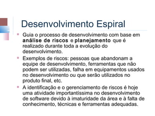 Desenvolvimento Espiral
   Guia o processo de desenvolvimento com base em
    análise de riscos e planejamento que é
    realizado durante toda a evolução do
    desenvolvimento.
   Exemplos de riscos: pessoas que abandonam a
    equipe de desenvolvimento, ferramentas que não
    podem ser utilizadas, falha em equipamentos usados
    no desenvolvimento ou que serão utilizados no
    produto final, etc.
   A identificação e o gerenciamento de riscos é hoje
    uma atividade importantíssima no desenvolvimento
    de software devido à imaturidade da área e à falta de
    conhecimento, técnicas e ferramentas adequadas.
 