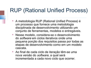 RUP (Rational Unified Process)
   A metodologia RUP (Rational Unified Process) é
    um processo que fornece uma metodologia
    disciplinada de desenvolvimento utilizando um
    conjunto de ferramentas, modelos e entregáveis.
   Nesse modelo, considera-se o desenvolvimento
    do software em ciclos iterativos onde uma
    pequena porção dos requisitos passa por todas as
    etapas de desenvolvimento como em um modelo
    cascata.
   Ao final de cada ciclo de iteração têm-se uma
    nova versão do software, a qual será
    incrementada a cada novo ciclo que ocorrer.
 