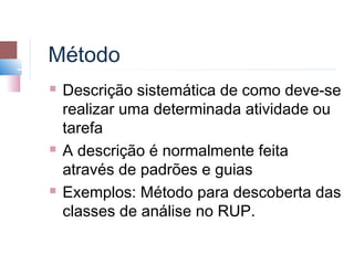 Método
   Descrição sistemática de como deve-se
    realizar uma determinada atividade ou
    tarefa
   A descrição é normalmente feita
    através de padrões e guias
   Exemplos: Método para descoberta das
    classes de análise no RUP.
 