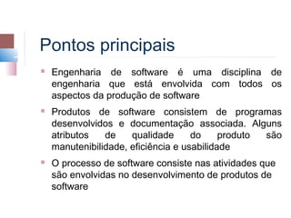 Pontos principais
   Engenharia de software é uma disciplina de
    engenharia que está envolvida com todos os
    aspectos da produção de software
   Produtos de software consistem de programas
    desenvolvidos e documentação associada. Alguns
    atributos   de    qualidade      do     produto são
    manutenibilidade, eficiência e usabilidade
   O processo de software consiste nas atividades que
    são envolvidas no desenvolvimento de produtos de
    software
 
