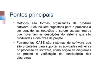 Pontos principais
    Métodos são formas organizadas de produzir
     software. Eles incluem sugestões para o processo a
     ser seguido, as notações a serem usadas, regras
     que governam as descrições do sistema que são
     produzidas e diretrizes de projeto
    Ferramentas CASE são sistemas de software que
     são projetados para suportar as atividades rotineiras
     no processo de software, como edição de diagramas
     de projeto e verificação de consistência dos
     diagramas
 