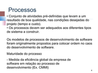 Processos
• Conjunto de atividades pré-definidas que levam a um
resultado de boa qualidade, nas condições desejadas do
projeto (tempo e custo).
• Os processos devem ser adequados aos diferentes tipos
de sistema a construir.

Os modelos de processos de desenvolvimento de software
foram originalmente propostos para colocar ordem no caos
do desenvolvimento de software.
Maturidade do processo
- Medida da eficiência global da empresa de
software em relação ao processo de
desenvolvimento (Ex. CMMI)
                                                       4
 