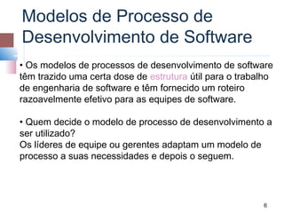 Modelos de Processo de
Desenvolvimento de Software
• Os modelos de processos de desenvolvimento de software
têm trazido uma certa dose de estrutura útil para o trabalho
de engenharia de software e têm fornecido um roteiro
razoavelmente efetivo para as equipes de software.

• Quem decide o modelo de processo de desenvolvimento a
ser utilizado?
Os líderes de equipe ou gerentes adaptam um modelo de
processo a suas necessidades e depois o seguem.




                                                         6
 