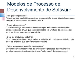 Modelos de Processo de
 Desenvolvimento de Software
• Por que é importante?
Porque fornece estabilidade, controle e organização a uma atividade que pode,
se deixada sem controle, tornar-se caótica.

• Quais são os passos?
O processo dirige uma equipe de software por meio de um arcabouço de
atividades guarda-chuva que são organizadas em um fluxo de processo que
pode ser linear, incremental ou evolutivo.

• Qual é o produto do trabalho?
Do ponto de vista de um engenheiro de software, os produtos do trabalho são
todos os artefatos que conformam um software.

• Como tenho certeza que fiz corretamente?
Existem diversos mecanismos de avaliação de processo de software que
permitem às organizações determinar a “maturidade” do seu processo.

                                                                           7
 