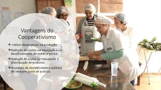 Vantagens do
Cooperativismo
❖ Melhor desempenho na produção;
❖Redução de custos na aquisição e no
beneficiamento da matéria prima.
❖Redução de custos no transporte e
distribuição de produtos.
❖Aumento da rentabilidade e melhora
da imagem junto ao publico.
 