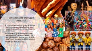 Vantagens da produção
artesanal.
❖ Produtos exclusivos, feitos à mão ou
com uma pequena máquina, que
depende quase integralmente de um
indivíduo;
❖Controle de qualidade próprio no
momento da confecção da arte. Se o
artesão cometer algum erro, ele pode
desfazer o erro sem que haja perdas;
❖Produtos de qualidade.
• DISCIPLINA: DES0098 Moda e Artesanato
• PROFESSORA: Samara Sousa
 