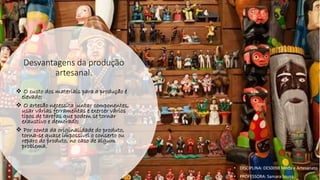 Desvantagens da produção
artesanal.
❖ O custo dos materiais para a produção é
elevado;
❖ O artesão necessita juntar componentes,
usar várias ferramentas e exercer vários
tipos de tarefas que podem se tornar
exaustivo e demorado;
❖ Por conta da originalidade do produto,
torna-se quase impossível o conserto ou
reparo do produto, no caso de algum
problema.
• DISCIPLINA: DES0098 Moda e Artesanato
• PROFESSORA: Samara Sousa
 