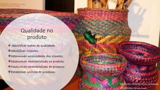 Qualidade no
produto
❖ Identificar metas de qualidade;
❖Identificar Clientes;
❖Determinar necessidades dos clientes;
❖Desenvolver características no produto;
❖Desenvolver características do processo;
❖Estabelecer controle de processos.
• DISCIPLINA: DES0098 Moda e Artesanato
• PROFESSORA: Samara Sousa
 
