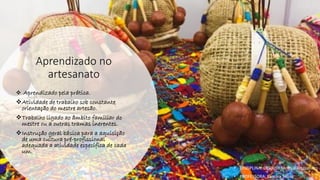 Aprendizado no
artesanato
❖ Aprendizado pela prática.
❖Atividade de trabalho sob constante
orientação do mestre artesão.
❖Trabalho ligado ao âmbito familiar do
mestre ou a outras tramas inerentes.
❖Instrução geral básica para a aquisição
de uma cultura pré-profissional
adequada a atividade específica de cada
um.
• DISCIPLINA: DES0098 Moda e Artesanato
• PROFESSORA: Samara Sousa
 