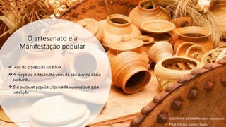 O artesanato e a
Manifestação popular
❖ Ato de expressão coletiva.
❖A força do artesanato vem do seu cunho sócio
cultural.
❖É a cultura popular, tornada normativa pela
tradição
• DISCIPLINA: DES0098 Moda e Artesanato
• PROFESSORA: Samara Sousa
 