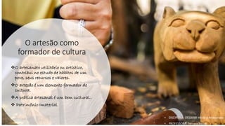 O artesão como
formador de cultura
❖O artesanato utilitário ou artístico,
contribui no estudo de hábitos de um
povo, seus recursos e valores.
❖O artesão é um elemento formador de
cultura.
❖A prática artesanal é um bem cultural..
❖ Patrimônio Imaterial.
• DISCIPLINA: DES0098 Moda e Artesanato
• PROFESSORA: Samara Sousa
 