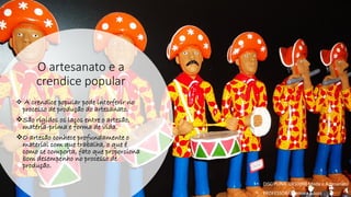 O artesanato e a
crendice popular
❖ A crendice popular pode interferir no
processo de produção do artesanato.
❖São rígidos os laços entre o artesão,
matéria-prima e forma de vida.
❖O artesão conhece profundamente o
material com que trabalha, o que é
como se comporta, fato que proporciona
bom desempenho no processo de
produção.
• DISCIPLINA: DES0098 Moda e Artesanato
• PROFESSORA: Samara Sousa
 