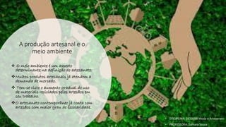 A produção artesanal e o
meio ambiente
❖ O meio ambiente é um aspecto
determinante na definição do artesanato.
❖Muitos produtos artesanais já atendem a
demanda de mercado.
❖ Tem-se visto o aumento gradual do uso
de materiais reciclados pelos artesãos em
seu trabalho.
❖O artesanato contemporâneo já conta com
artesãos com maior grau de escolaridade.
• DISCIPLINA: DES0098 Moda e Artesanato
• PROFESSORA: Samara Sousa
 