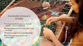 A produção artesanal a
ecologia
❖ Ecologia é a busca pelo equilíbrio do
homem e do meio ambiente.
❖Fazer artesanato é interagir com o meio
ambiente.
❖Cria-se condições de sustentabilidade.
❖O artesanato torna-se meio de
preservação.
• DISCIPLINA: DES0098 Moda e Artesanato
• PROFESSORA: Samara Sousa
 