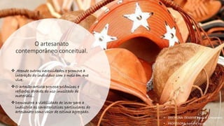 O artesanato
contemporâneo conceitual.
❖ Atende outras necessidades e promove a
interação do individuo com o meio em que
vive.
❖O artesão-artista provoca polêmicas e
reflexões através do uso inusitado de
materiais..
❖Demonstra a viabilidade de levar para a
indústria as características particulares do
artesanato como valor de estima agregado.
• DISCIPLINA: DES0098 Moda e Artesanato
• PROFESSORA: Samara Sousa
 