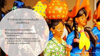 O artesanato e a produção
acadêmica.
❖ Frutos de trabalho acadêmico.
❖Alunos conceituam um produto e o
confeccionam.
❖A ciência do fazer artesanal retoma
sua importância como instrumento na
formação do conhecimento.
• DISCIPLINA: DES0098 Moda e Artesanato
• PROFESSORA: Samara Sousa
 