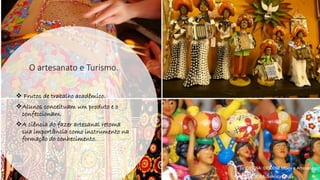 O artesanato e Turismo.
❖ Frutos de trabalho acadêmico.
❖Alunos conceituam um produto e o
confeccionam.
❖A ciência do fazer artesanal retoma
sua importância como instrumento na
formação do conhecimento.
• DISCIPLINA: DES0098 Moda e Artesanato
• PROFESSORA: Samara Sousa
 