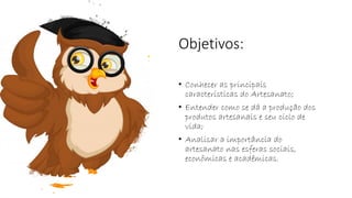 Objetivos:
• Conhecer as principais
características do Artesanato;
• Entender como se dá a produção dos
produtos artesanais e seu ciclo de
vida;
• Analisar a importância do
artesanato nas esferas sociais,
econômicas e acadêmicas.
 