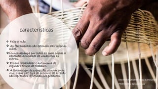 características
❖ Feito a mão.
❖ As ferramentas são extensão das próprias
mãos.
❖Nunca alcança em todas as suas cópias a
absoluta identidade de umas com as
outras.
❖ Possui capacidade e autonomia de
regular o tempo de trabalho.
❖ A linguagem de expressão, o lugar onde
vive, o que faz fora do exercício de artesão
são expressões refletidas nos produtos.
• DISCIPLINA: DES0098 Moda e Artesanato
• PROFESSORA: Samara Sousa
 