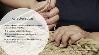 características
❖O aumento da produção é condicionado ao
aumento de artesãos.
❖ O local de trabalho é atípico.
❖ A preocupação com a embalagem é
inexistente.
❖ A venda se realiza, muitas vezes, com o
consumidor final.
• DISCIPLINA: DES0098 Moda e Artesanato
• PROFESSORA: Samara Sousa
 