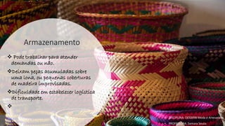 Armazenamento
❖ Pode trabalhar para atender
demandas ou não.
❖Deixam peças acumuladas sobre
uma lona, ou pequenas coberturas
de madeira improvisadas.
❖Dificuldade em estabelecer logística
de transporte.
❖
• DISCIPLINA: DES0098 Moda e Artesanato
• PROFESSORA: Samara Sousa
 