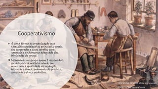 Cooperativismo
❖ É uma forma de organização que
necessita estabelecer os principais papeis
dos cooperados e suas tarefas para
garantir o andamento adequado das
atividades do grupo.
❖Determinar no grupo quem é responsável
por adquirir a matéria prima, em
monitorar a qualidade de produção,
articular o armazenamento do produto,
coordenar o fluxo produtivo.
• DISCIPLINA: DES0098 Moda e Artesanato
• PROFESSORA: Samara Sousa
 