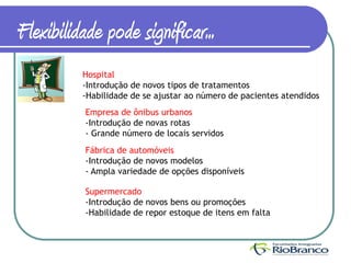 Flexibilidade pode significar...
          Hospital
          -Introdução de novos tipos de tratamentos
          -Habilidade de se ajustar ao número de pacientes atendidos
           Empresa de ônibus urbanos
           -Introdução de novas rotas
           - Grande número de locais servidos
           Fábrica de automóveis
           -Introdução de novos modelos
           - Ampla variedade de opções disponíveis

           Supermercado
           -Introdução de novos bens ou promoções
           -Habilidade de repor estoque de itens em falta
 