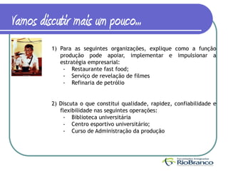 Vamos discutir mais um pouco...
         1) Para as seguintes organizações, explique como a função
            produção pode apoiar, implementar e impulsionar a
            estratégia empresarial:
             - Restaurante fast food;
             - Serviço de revelação de filmes
             - Refinaria de petrólio


         2) Discuta o que constitui qualidade, rapidez, confiabilidade e
            flexibilidade nas seguintes operações:
             - Biblioteca universitária
             - Centro esportivo universitário;
             - Curso de Administração da produção
 