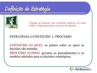 Definição de Estratégia
              Tomada de decisões que envolvem objetivos de curto,
              médio e longo prazo para o sucesso da empresa.



  ESTRATÉGIA é CONTEÚDO e PROCESSO

  CONTEÚDO (O QUE): os pontos sobre os quais as
  decisões são tomadas.
  PROCESSO (COMO): governa os procedimentos e os
  modelos adotados para as decisões estratégicas.
 