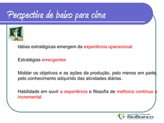 Perspectiva de baixo para cima

   Idéias estratégicas emergem da experiência operacional.

   Estratégias emergentes

   Moldar os objetivos e as ações da produção, pelo menos em parte,
   pelo conhecimento adquirido das atividades diárias.

   Habilidade em ouvir a experiência e filosofia de melhoria contínua e
   incremental.
 