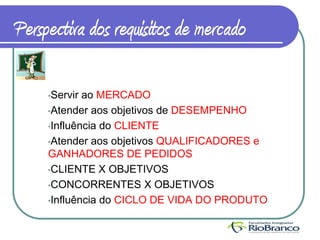 Perspectiva dos requisitos de mercado

     •Servir ao MERCADO
     •Atender aos objetivos de DESEMPENHO

     •Influência do CLIENTE

     •Atender aos objetivos QUALIFICADORES e
     GANHADORES DE PEDIDOS
     •CLIENTE X OBJETIVOS

     •CONCORRENTES X OBJETIVOS

     •Influência do CICLO DE VIDA DO PRODUTO
 