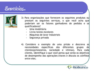 Exercícios...
          3) Para organizações que fornecem os seguintes produtos ou
             prestam os seguintes serviços, o que você acha que
             poderiam ser os fatores ganhadores de pedidos e os
             qualificadores?
              - Uma imobiliária
              - Livros textos escolares
              - Máquinas de lavar industriais
              - Segurança privada

          4) Considere o exemplo de uma prisão e descreva as
             necessidades específicas dos diferentes grupos de
             clientes(prisioneiros, sociedade e vítimas). Para cada
             cliente, identifique o que você pensa que serão os objetivos
             de desempenho das operações-chaves e discuta os conflitos
             entre eles.
 