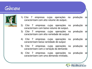 Gincana
          1) Cite 7 empresas cujas operações na              produção   se
             caracterizam com alto volume de output.

          2)  Cite 7 empresas cujas operações na             produção   se
             caracterizam com baixo volume de output.
          3) Cite 7 empresas cujas operações na              produção   se
             caracterizam com alta variedade de output

          4)    Cite 7 empresas cujas operações         na   produção   se
               caracterizam baixa variedade de output
          5)    Cite 7 empresas cujas operações na           produção   se
               caracterizam com a variação da demanda
          6)    Cite 7 empresas cujas operações na           produção   se
               caracterizam com uma demanda nivelada.
 