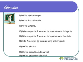 Gincana
          7) Defina Input e output.

          8) Defina Produtividade.

          9) Defina Sistema.

          10) Dê exemplo de 7 recursos de input de uma delegacia

          11) Dê exemplo de 7 recursos de input de uma farmácia

          12) Cite 7 recursos de input de uma Universidade

          13) Defina eficácia

          14) Defina produtividade parcial
          15) Defina produtividade total
 