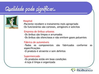 Qualidade pode significar...
          Hospital
          -Paciente recebem o tratamento mais apropriado
          -Os funcionários são corteses, amigáveis e solicitos
          Empresa de ônibus urbanos
          -Os ônibus são limpos e arrumados
          -Os ônibus são silenciosos e não emitem gases poluentes
          Fábrica de automóveis
          -Todos os componentes são fabricados             conforme   as
          especificações
          -O produto é atraente e sem defeitos

          Supermercado
          -Os produtos estão em boas condições
          -A loja é limpa e organizada
 