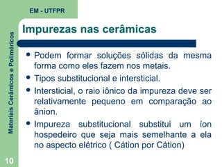 Materiais Cerâmicos e Poliméricos

EM - UTFPR

10

Impurezas nas cerâmicas
 Podem

formar soluções sólidas da mesma
forma como eles fazem nos metais.
 Tipos substitucional e intersticial.
 Intersticial, o raio iônico da impureza deve ser
relativamente pequeno em comparação ao
ânion.
 Impureza substitucional substitui um íon
hospedeiro que seja mais semelhante a ela
no aspecto elétrico ( Cátion por Cátion)

 