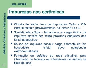 Materiais Cerâmicos e Poliméricos

EM - UTFPR

11

Impurezas nas cerâmicas








Cloreto de sódio, íons de impurezas Ca2+ e O2iriam substituir, provavelmente, os íons Na+ e Cl-.
Solubilidade sólida - tamanho e a carga iônica da
impureza devem ser muito próximos daqueles dos
íons hospedeiros
Se íon de impureza possuir carga diferente do íon
hospedeiro
cristal
deve
compensar
eletroneutralidade
Formação de defeitos da rede cristalina, pela
introdução de lacunas ou intersticiais de ambos os
tipos de íons

 