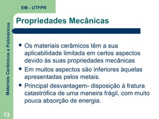 Materiais Cerâmicos e Poliméricos

EM - UTFPR

13

Propriedades Mecânicas
 Os

materiais cerâmicos têm a sua
aplicabilidade limitada em certos aspectos
devido às suas propriedades mecânicas
 Em muitos aspectos são inferiores àquelas
apresentadas pelos metais.
 Principal desvantagem- disposição à fratura
catastrófica de uma maneira frágil, com muito
pouca absorção de energia.

 