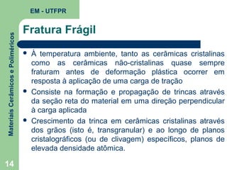 Materiais Cerâmicos e Poliméricos

EM - UTFPR

14

Fratura Frágil






À temperatura ambiente, tanto as cerâmicas cristalinas
como as cerâmicas não-cristalinas quase sempre
fraturam antes de deformação plástica ocorrer em
resposta à aplicação de uma carga de tração
Consiste na formação e propagação de trincas através
da seção reta do material em uma direção perpendicular
à carga aplicada
Crescimento da trinca em cerâmicas cristalinas através
dos grãos (isto é, transgranular) e ao longo de planos
cristalográficos (ou de clivagem) específicos, planos de
elevada densidade atômica.

 