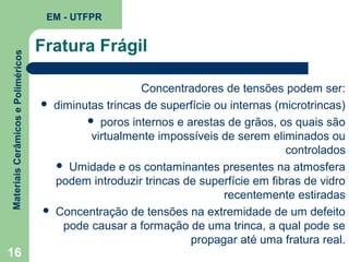 Materiais Cerâmicos e Poliméricos

EM - UTFPR

16

Fratura Frágil
Concentradores de tensões podem ser:
 diminutas trincas de superfície ou internas (microtrincas)
 poros internos e arestas de grãos, os quais são
virtualmente impossíveis de serem eliminados ou
controlados
 Umidade e os contaminantes presentes na atmosfera
podem introduzir trincas de superfície em fibras de vidro
recentemente estiradas
 Concentração de tensões na extremidade de um defeito
pode causar a formação de uma trinca, a qual pode se
propagar até uma fratura real.

 