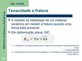 Materiais Cerâmicos e Poliméricos

EM - UTFPR

17

Tenacidade a fratura
A

medida da habilidade de um material
cerâmico em resistir à fratura quando uma
trinca está presente
 Em deformação plana, KIC

Y - parâmetro ou função adimensional - depende da amostra e das geometrias da
trinca
σ - tensão aplicada
a - comprimento de uma trinca de superfície, ou a metade do comprimento de uma
trinca interna.

 
